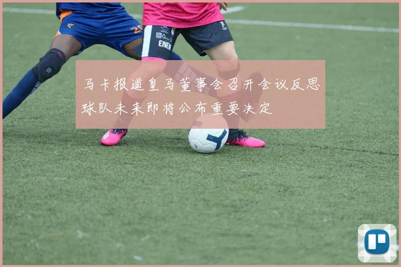 马卡报道皇马董事会召开会议反思球队未来即将公布重要决定