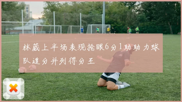 林葳上半场表现抢眼6分1助助力球队追分并列得分王
