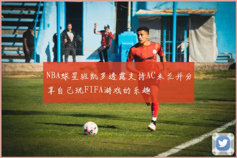 NBA球星班凯罗透露支持AC米兰并分享自己玩FIFA游戏的乐趣
