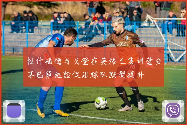 拉什福德与戈登在英格兰集训营分享巴萨经验促进球队默契提升