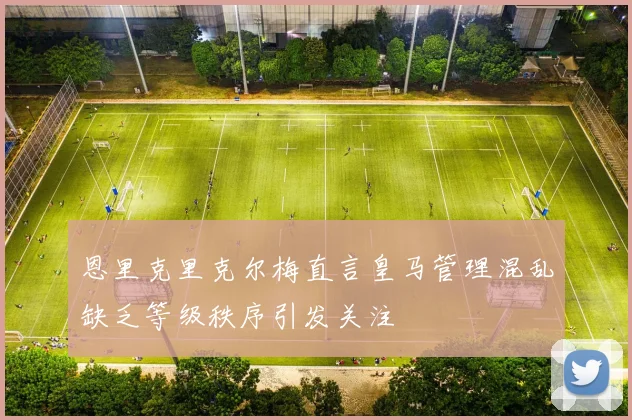 恩里克里克尔梅直言皇马管理混乱缺乏等级秩序引发关注