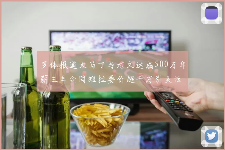 罗体报道大马丁与尤文达成500万年薪三年合同维拉要价超千万引关注