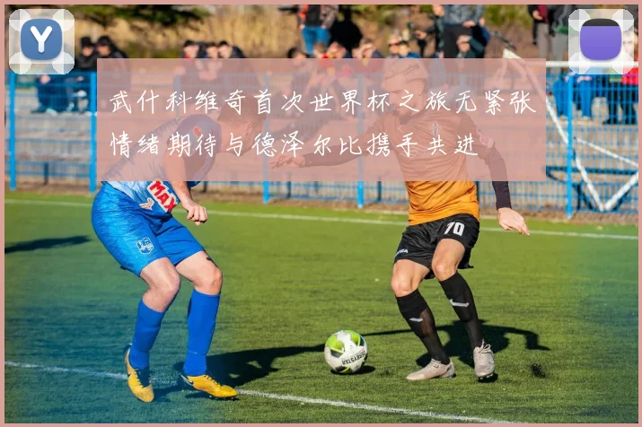 武什科维奇首次世界杯之旅无紧张情绪期待与德泽尔比携手共进
