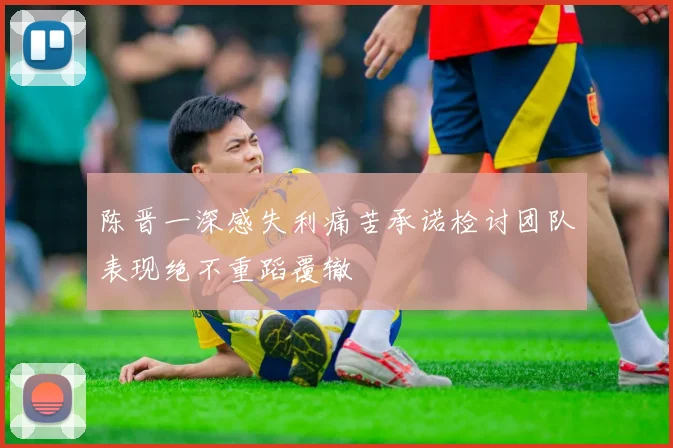 陈晋一深感失利痛苦承诺检讨团队表现绝不重蹈覆辙