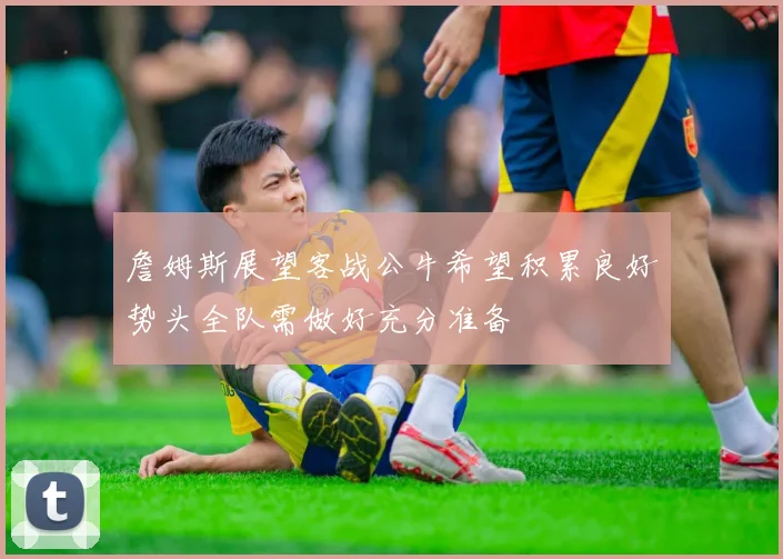 詹姆斯展望客战公牛希望积累良好势头全队需做好充分准备