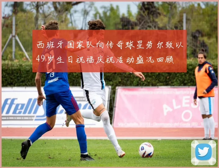 西班牙国家队向传奇球星劳尔致以49岁生日祝福庆祝活动盛况回顾