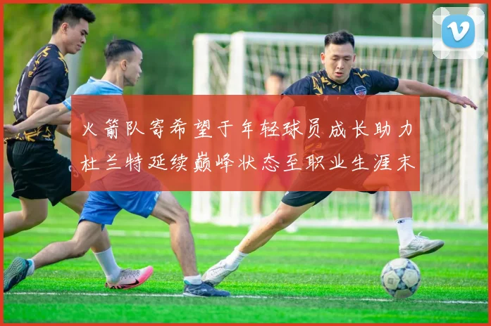 火箭队寄希望于年轻球员成长助力杜兰特延续巅峰状态至职业生涯末期