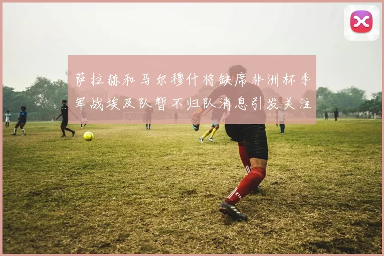 萨拉赫和马尔穆什将缺席非洲杯季军战埃及队暂不归队消息引发关注