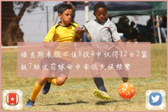 福克斯表现不佳8投4中仅得12分2篮板7助攻罚球命中率低失误频繁