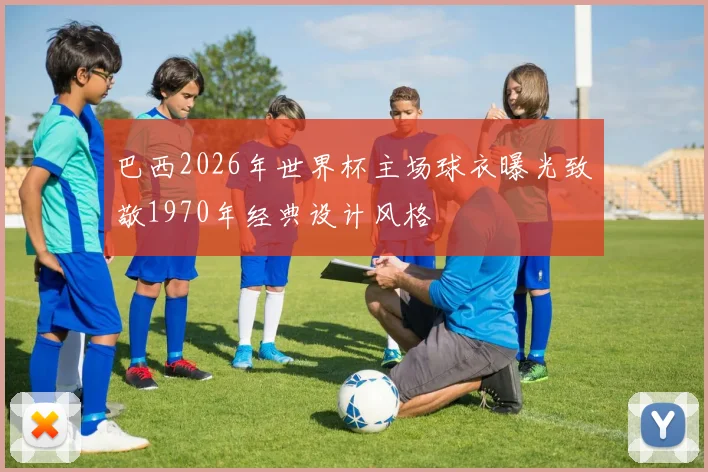 巴西2026年世界杯主场球衣曝光致敬1970年经典设计风格