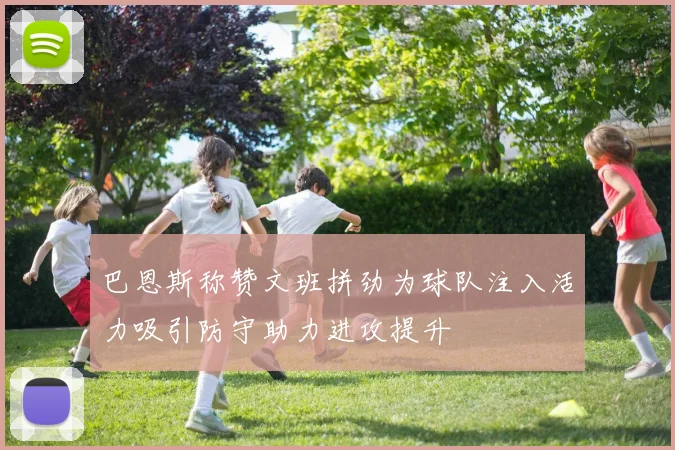 巴恩斯称赞文班拼劲为球队注入活力吸引防守助力进攻提升