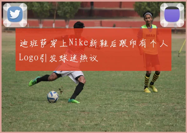 迪班萨穿上Nike新鞋后跟印有个人Logo引发球迷热议