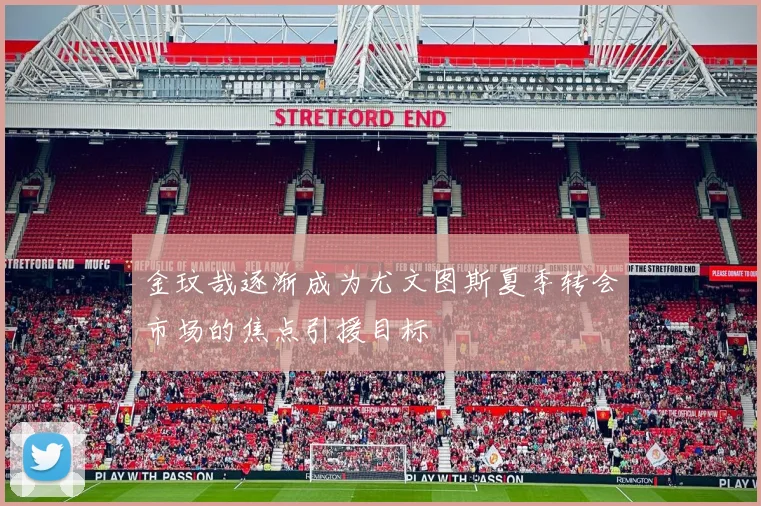 金玟哉逐渐成为尤文图斯夏季转会市场的焦点引援目标
