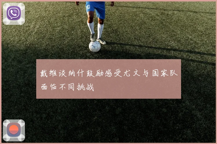 戴维谈纳什鼓励感受尤文与国家队面临不同挑战