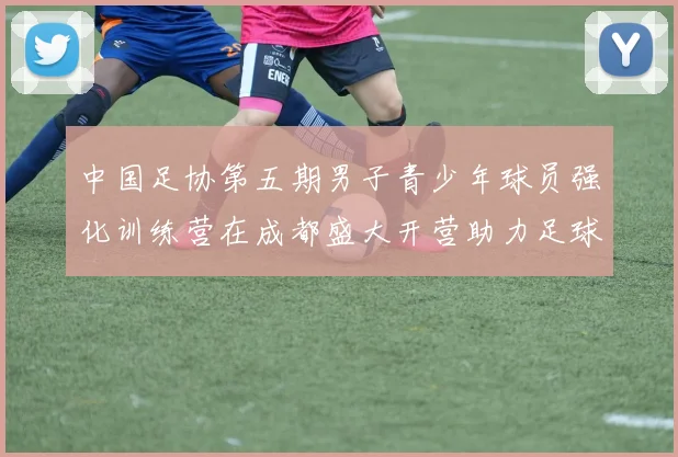 中国足协第五期男子青少年球员强化训练营在成都盛大开营助力足球未来发展
