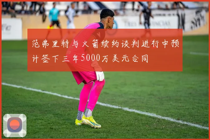范弗里特与火箭续约谈判进行中预计签下三年5000万美元合同