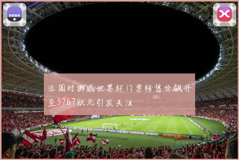 法国对挪威世界杯门票转售价飙升至5767欧元引发关注