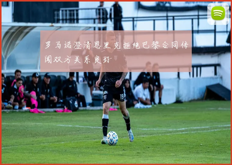 罗马诺澄清恩里克拒绝巴黎合同传闻双方关系良好