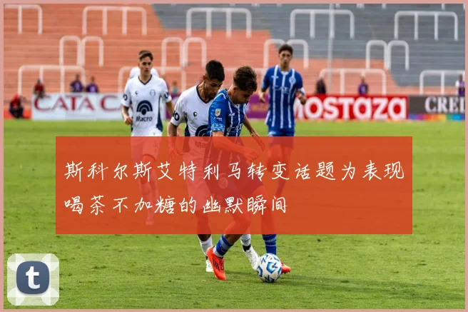 斯科尔斯艾特利马转变话题为表现喝茶不加糖的幽默瞬间